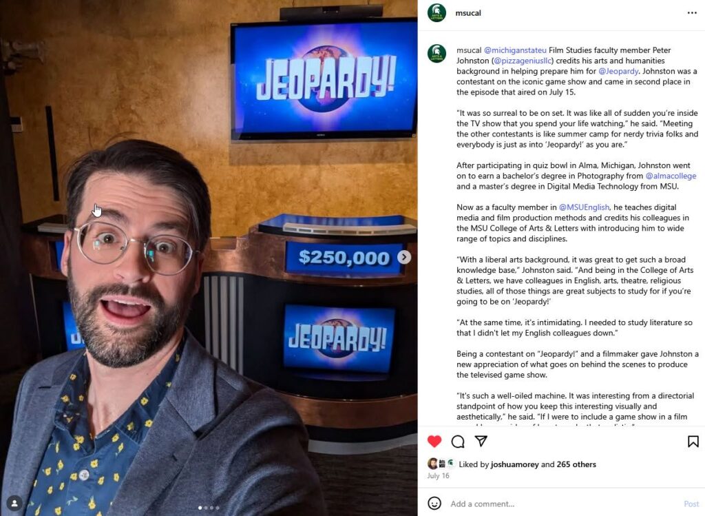 An Instagram post from the @MSUCAL account showing a person behind the scenes at the "Jeopardy!" game show. To the right is the social post text that says: @michiganstateu Film Studies faculty member Peter Johnston (@pizzageniusllc) credits his arts and humanities background in helping prepare him for @Jeopardy. Johnston was a contestant on the iconic game show and came in second place in the episode that aired on July 15.

“It was so surreal to be on set. It was like all of sudden you’re inside the TV show that you spend your life watching,” he said. “Meeting the other contestants is like summer camp for nerdy trivia folks and everybody is just as into ‘Jeopardy!’ as you are.”

After participating in quiz bowl in Alma, Michigan, Johnston went on to earn a bachelor’s degree in Photography from @almacollege and a master’s degree in Digital Media Technology from MSU.

Now as a faculty member in @MSUEnglish, he teaches digital media and film production methods and credits his colleagues in the MSU College of Arts & Letters with introducing him to wide range of topics and disciplines.

“With a liberal arts background, it was great to get such a broad knowledge base,” Johnston said. “And being in the College of Arts & Letters, we have colleagues in English, arts, theatre, religious studies, all of those things are great subjects to study for if you’re going to be on ‘Jeopardy!’

“At the same time, it's intimidating. I needed to study literature so that I didn't let my English colleagues down.”

Being a contestant on “Jeopardy!” and a filmmaker gave Johnston a new appreciation of what goes on behind the scenes to produce the televised game show.

“It's such a well-oiled machine. It was interesting from a directorial standpoint of how you keep this interesting visually and aesthetically,” he said. “If I were to include a game show in a film now, I have an idea of how to make that realistic.”